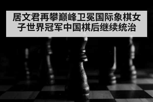 居文君再攀巅峰卫冕国际象棋女子世界冠军中国棋后继续统治